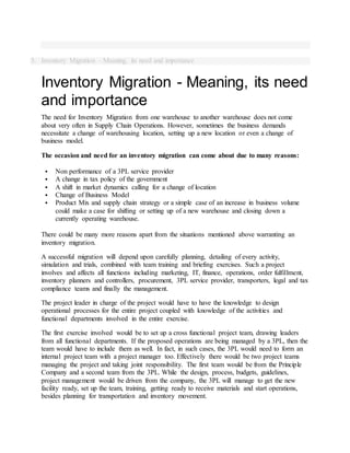 5. Inventory Migration - Meaning, its need and importance
Inventory Migration - Meaning, its need
and importance
The need for Inventory Migration from one warehouse to another warehouse does not come
about very often in Supply Chain Operations. However, sometimes the business demands
necessitate a change of warehousing location, setting up a new location or even a change of
business model.
The occasion and need for an inventory migration can come about due to many reasons:
 Non performance of a 3PL service provider
 A change in tax policy of the government
 A shift in market dynamics calling for a change of location
 Change of Business Model
 Product Mix and supply chain strategy or a simple case of an increase in business volume
could make a case for shifting or setting up of a new warehouse and closing down a
currently operating warehouse.
There could be many more reasons apart from the situations mentioned above warranting an
inventory migration.
A successful migration will depend upon carefully planning, detailing of every activity,
simulation and trials, combined with team training and briefing exercises. Such a project
involves and affects all functions including marketing, IT, finance, operations, order fulfillment,
inventory planners and controllers, procurement, 3PL service provider, transporters, legal and tax
compliance teams and finally the management.
The project leader in charge of the project would have to have the knowledge to design
operational processes for the entire project coupled with knowledge of the activities and
functional departments involved in the entire exercise.
The first exercise involved would be to set up a cross functional project team, drawing leaders
from all functional departments. If the proposed operations are being managed by a 3PL, then the
team would have to include them as well. In fact, in such cases, the 3PL would need to form an
internal project team with a project manager too. Effectively there would be two project teams
managing the project and taking joint responsibility. The first team would be from the Principle
Company and a second team from the 3PL. While the design, process, budgets, guidelines,
project management would be driven from the company, the 3PL will manage to get the new
facility ready, set up the team, training, getting ready to receive materials and start operations,
besides planning for transportation and inventory movement.
 