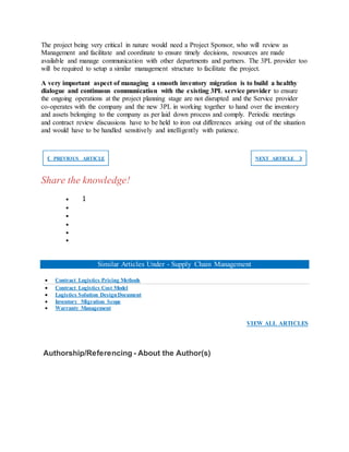 The project being very critical in nature would need a Project Sponsor, who will review as
Management and facilitate and coordinate to ensure timely decisions, resources are made
available and manage communication with other departments and partners. The 3PL provider too
will be required to setup a similar management structure to facilitate the project.
A very important aspect of managing a smooth inventory migration is to build a healthy
dialogue and continuous communication with the existing 3PL service provider to ensure
the ongoing operations at the project planning stage are not disrupted and the Service provider
co-operates with the company and the new 3PL in working together to hand over the inventory
and assets belonging to the company as per laid down process and comply. Periodic meetings
and contract review discussions have to be held to iron out differences arising out of the situation
and would have to be handled sensitively and intelligently with patience.
❮ PREVIOUS ARTICLE NEXT ARTICLE ❯
Share the knowledge!
 1





Similar Articles Under - Supply Chain Management
 Contract Logistics Pricing Methods
 Contract Logistics Cost Model
 Logistics Solution DesignDocument
 Inventory Migration Scope
 Warranty Management
VIEW ALL ARTICLES
Authorship/Referencing - About the Author(s)
 