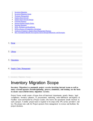  Inventory Migration
 Inventory Migration Scope
 Warranty Management
 Supply Chain Network
 Supply Chain Network Design
 Customs Clearance
 Internet Enabled Supply Chains
 Sourcing Strategies
 SCM - Problems and Roadblocks
 SCM as Source of Competitive Advantage
 Analysis of Amazon’s Supply Chain Management Practices
 How Automation Benefits the Logistics Sector through Efficiencies and Synergies
1. Home
2. Library
3. Operations
4. Supply Chain Management
5. Inventory Migration Scope
Inventory Migration Scope
Inventory Migration is a mammoth project exercise involving internal teams as well as
many external agencies. Detailed planning, process, simulation, and training are the basis
to ensure successful inventory migration exercise.
Project Teams would consist of teams from all functional departments namely finance, legal
/compliance, inventory planners, IT, procurement, marketing, order fulfillment and logistics &
Facilities team and headed by a Project Leader, who knows the operational details involved in
such a project. A similar project team is required to be setup at the 3PL service provider’s end
too. The project also calls for Project sponsors from management to oversee and facilitate the
project decisions.
 