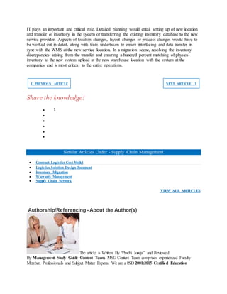 IT plays an important and critical role. Detailed planning would entail setting up of new location
and transfer of inventory in the system or transferring the existing inventory database to the new
service provider. Aspects of location changes, layout changes or process changes would have to
be worked out in detail, along with trails undertaken to ensure interfacing and data transfer in
sync with the WMS at the new service location. In a migration scene, resolving the inventory
discrepancies arising from the transfer and ensuring a hundred percent matching of physical
inventory to the new system upload at the new warehouse location with the system at the
companies end is most critical to the entire operations.
❮ PREVIOUS ARTICLE NEXT ARTICLE ❯
Share the knowledge!
 1





Similar Articles Under - Supply Chain Management
 Contract Logistics Cost Model
 Logistics Solution DesignDocument
 Inventory Migration
 Warranty Management
 Supply Chain Network
VIEW ALL ARTICLES
Authorship/Referencing - About the Author(s)
The article is Written By “Prachi Juneja” and Reviewed
By Management Study Guide Content Team. MSG Content Team comprises experienced Faculty
Member, Professionals and Subject Matter Experts. We are a ISO 2001:2015 Certified Education
 