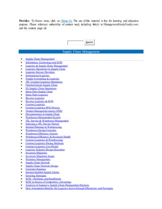 Provider. To Know more, click on About Us. The use of this material is free for learning and education
purpose. Please reference authorship of content used, including link(s) to ManagementStudyGuide.com
and the content page url.
Search
Supply Chain Management
 Supply Chain Management
 Information Technology and SCM
 Logistics & Supply Chain Management
 Logistics Operations in Supply Chain
 Logistics Service Providers
 International Logistics
 Freight Forwarding & Logistics
 3PL Contract Logistics Operations
 Finished Goods Supply Chain
 FG Supply Chain Operations
 Spare Parts Supply Chain
 Spare Parts Logistics
 Reverse Logistics
 Reverse Logistics & SCM
 Contract Logistics
 Contract Logistics RFQ Process
 Vendor Managed Inventory (VMI)
 Documentation in Supply Chain
 Warehouse Management System
 3PL Service & Warehouse Management
 Selecting a 3PL Service Partner
 Internal Planning in Warehousing
 Warehouse Design Concepts
 Warehouse Efficiency Factors
 Warehouse Efficiency & Inventory Health
 Contract Logistics & Warehousing
 Contract Logistics Pricing Methods
 Contract Logistics Cost Model
 Logistics Solution Design Document
 Inventory Migration
 Inventory Migration Scope
 Warranty Management
 Supply Chain Network
 Supply Chain Network Design
 Customs Clearance
 Internet Enabled Supply Chains
 Sourcing Strategies
 SCM - Problems and Roadblocks
 SCM as Source of Competitive Advantage
 Analysis of Amazon’s Supply Chain Management Practices
 How Automation Benefits the Logistics Sector through Efficiencies and Synergies
 