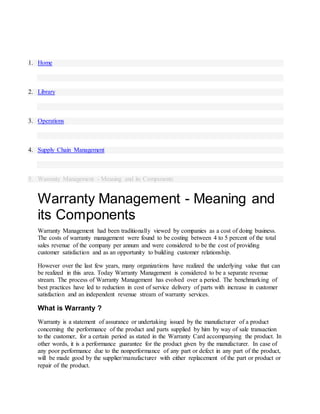 1. Home
2. Library
3. Operations
4. Supply Chain Management
5. Warranty Management - Meaning and its Components
Warranty Management - Meaning and
its Components
Warranty Management had been traditionally viewed by companies as a cost of doing business.
The costs of warranty management were found to be costing between 4 to 5 percent of the total
sales revenue of the company per annum and were considered to be the cost of providing
customer satisfaction and as an opportunity to building customer relationship.
However over the last few years, many organizations have realized the underlying value that can
be realized in this area. Today Warranty Management is considered to be a separate revenue
stream. The process of Warranty Management has evolved over a period. The benchmarking of
best practices have led to reduction in cost of service delivery of parts with increase in customer
satisfaction and an independent revenue stream of warranty services.
What is Warranty ?
Warranty is a statement of assurance or undertaking issued by the manufacturer of a product
concerning the performance of the product and parts supplied by him by way of sale transaction
to the customer, for a certain period as stated in the Warranty Card accompanying the product. In
other words, it is a performance guarantee for the product given by the manufacturer. In case of
any poor performance due to the nonperformance of any part or defect in any part of the product,
will be made good by the supplier/manufacturer with either replacement of the part or product or
repair of the product.
 
