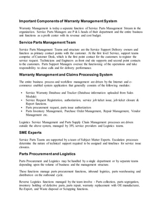 Important Components of Warranty Management System
Warranty Management is today a separate function of Service Parts Management Stream in the
organization. Service Parts Managers are P & L heads of their department and the entire business
unit functions as a profit center with its revenue and cost budget.
Service Parts Management Team
Service Parts Management Teams and structure are the Service Support Delivery owners and
function as primary contact points with the customer. At the first level Service, support teams
comprise of Customer Desk, which is the first point contact for the customers to register the
service request. Technicians and Engineers as front end site supports and second point contacts
to the customers. Parts Support Managers oversee the functioning of the operations and take
responsibility to close calls and for delivery performance.
Warranty Management and Claims Processing System
The entire business process and workflow management are driven by the Internet and e-
commerce enabled system application that generally consists of the following modules:
 Service Warranty Database and Tracker (Database information uploaded from Sales
Module)
 Service Request Registration, authorization, service job ticket issue, job ticket closure &
Report functions.
 Parts procurement request, parts issue authorization
 Parts Inventory Management, Purchase Order Management, Repair Management, Vendor
Management etc.
Logistics Service Management and Parts Supply Chain Management processes are driven
outside the above system, managed by 3PL service providers and Logistics teams.
SME Experts
Service Parts Teams are supported by a team of Subject Matter Experts. Escalation processes
determine the nature of technical support required to be assigned and timelines for service issue
closures.
Parts Procurement and Logistics
Parts Procurement and Logistics may be handled by a single department or by separate teams
depending upon the volume of business and the management structure.
These functions manage parts procurement functions, inbound logistics, parts warehousing and
distribution on the outbound cycle.
Reverse Logistics functions managed by the team involve - Parts collection, parts segregation,
inventory holding of defective parts, parts repair, warranty replacement with OE manufacturer,
Re-Export, and Waste disposal or Scrapping functions.
 