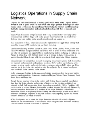 Logistics Operations in Supply Chain
Network
Logistics has aided and contributed to enabling global trade. Third Party Logistics Service
Providers both at global levels and local levels form major partners to manage and offer
Supply Chain services and the second major factor being the Internet and IT technology
that helps manage information and data ahead of or along with flow of materials and
goods.
Supply Chain Consultants and professionals find it very essential to have knowledge of the
operational field and how things work on the ground. Theoretical models can be effectively
deployed only when realities on the ground are understood and adapted to.
Take an example of DELL which has successfully implemented its Supply Chain strategy built
around the concept of JIT manufacturing and Direct Marketing.
Dell has manufacturing facilities located in Austin-Texas, North Carolina, Miami, Florida that
service US Markets. European Markets are serviced from its plants in Ireland and Poland. Asia
and other sub-continents are supported by its manufacturing facilities in Penang in Malaysia and
Xiamen in China along with the latest factory set up in Chennai in India. South America is
serviced from its Eldora do plant while the new plan in Brazil supports the African continent.
One can imagine the complexities involved in designing procurement systems. Dell does not buy
raw materials and components and maintains inventory. Dell’s vendors use third party service
providers to set up logistics parks and distribution warehouses close to Dell’s plants and deliver
materials just in time to the plant against an order for production that is triggers based on an
order confirmed by the customer on the internet.
Under procurement logistics, in this case, some logistics service providers play a major part in
ensuring smooth operations. Vendors are based out of Europe, Taiwan, China, Singapore, Hong
Kong, Korea, and Japan, etc.
Though the raw materials belong to the vendors until the time they are supplied to production
shop floor, the design, planning and selection of logistics service provider are initiated and
managed by Dell. Dell has appointed freight forwarders such as DHL, CEVA, Panalpina, UPS
etc sector wise to pick up shipments from vendor locations, transport the collected shipments by
road and consolidate inventories of all providers in the freight forwarders consolidation
warehouses situated at the gateways in each country and ship out cargo by ships to the port of
destination or airfreight shipments to the plant locations after completing exports and customs
clearance formalities on behalf of vendors.
While the shipments are in transit, the freight forwarders electronically transfer shipment
information and documentations to their overseas offices or agents at the destination and keep
Dell and vendors informed of the status of shipments.
 