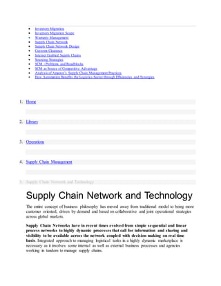  Inventory Migration
 Inventory Migration Scope
 Warranty Management
 Supply Chain Network
 Supply Chain Network Design
 Customs Clearance
 Internet Enabled Supply Chains
 Sourcing Strategies
 SCM - Problems and Roadblocks
 SCM as Source of Competitive Advantage
 Analysis of Amazon’s Supply Chain Management Practices
 How Automation Benefits the Logistics Sector through Efficiencies and Synergies
1. Home
2. Library
3. Operations
4. Supply Chain Management
5. Supply Chain Network and Technology
Supply Chain Network and Technology
The entire concept of business philosophy has moved away from traditional model to being more
customer oriented, driven by demand and based on collaborative and joint operational strategies
across global markets.
Supply Chain Networks have in recent times evolved from simple sequential and linear
process networks to highly dynamic processes that call for information and sharing and
visibility to be available across the network coupled with decision making on real time
basis. Integrated approach to managing logistical tasks in a highly dynamic marketplace is
necessary as it involves some internal as well as external business processes and agencies
working in tandem to manage supply chains.
 