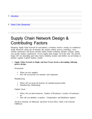 3. Operations
4. Supply Chain Management
5. Supply Chain Network Design & Contributing Factors
Supply Chain Network Design &
Contributing Factors
Designing Supply Chain Network for each industry or business involves arriving at a satisfactory
design framework taking into all elements like product, market, process, technology, costs,
external environment and factors and their impact besides evaluating alternate scenarios suiting
your specific business requirements. No two supply chain designs can be the same. The network
design will vary depending upon many factors including location and whether you are looking at
national, regional or global business models.
1. Supply Chain Network in Simple and basic Terms Involves determining following
process design:
Procurement
 Where are your suppliers
 How will you procure raw materials and components
Manufacturing
 Where will you locate the factories for manufacturing/assembly
 Manufacturing Methodology
Finished Good
 Where will you hold inventories, Number of Warehouses, Location of warehouses
etc.
 How will you distribute to markets - Transportation and Distribution logistics
All above decisions are influenced and driven by Key Driver which is the Customer
Fulfillment.
 