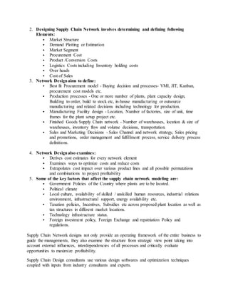 2. Designing Supply Chain Network involves determining and defining following
Elements:
 Market Structure
 Demand Plotting or Estimation
 Market Segment
 Procurement Cost
 Product /Conversion Costs
 Logistics Costs including Inventory holding costs
 Over heads
 Cost of Sales
3. Network Designaims to define:
 Best fit Procurement model - Buying decision and processes- VMI, JIT, Kanban,
procurement cost models etc.
 Production processes - One or more number of plants, plant capacity design,
Building to order, build to stock etc, in-house manufacturing or outsource
manufacturing and related decisions including technology for production.
 Manufacturing Facility design - Location, Number of factories, size of unit, time
frames for the plant setup project etc.
 Finished Goods Supply Chain network - Number of warehouses, location & size of
warehouses, inventory flow and volume decisions, transportation.
 Sales and Marketing Decisions - Sales Channel and network strategy, Sales pricing
and promotions, order management and fulfillment process, service delivery process
definitions.
4. Network Designalso examines:
 Derives cost estimates for every network element
 Examines ways to optimize costs and reduce costs
 Extrapolates cost impact over various product lines and all possible permutations
and combinations to project profitability
5. Some of the key factors that affect the supply chain network modeling are:
 Government Policies of the Country where plants are to be located.
 Political climate
 Local culture, availability of skilled / unskilled human resources, industrial relations
environment, infrastructural support, energy availability etc.
 Taxation policies, Incentives, Subsidies etc across proposed plant location as well as
tax structures in different market locations.
 Technology infrastructure status.
 Foreign investment policy, Foreign Exchange and repatriation Policy and
regulations.
Supply Chain Network designs not only provide an operating framework of the entire business to
guide the managements, they also examine the structure from strategic view point taking into
account external influences, interdependencies of all processes and critically evaluate
opportunities to maximize profitability.
Supply Chain Design consultants use various design softwares and optimization techniques
coupled with inputs from industry consultants and experts.
 