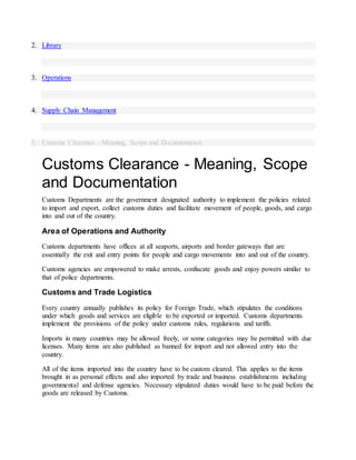 2. Library
3. Operations
4. Supply Chain Management
5. Customs Clearance - Meaning, Scope and Documentation
Customs Clearance - Meaning, Scope
and Documentation
Customs Departments are the government designated authority to implement the policies related
to import and export, collect customs duties and facilitate movement of people, goods, and cargo
into and out of the country.
Area of Operations and Authority
Customs departments have offices at all seaports, airports and border gateways that are
essentially the exit and entry points for people and cargo movements into and out of the country.
Customs agencies are empowered to make arrests, confiscate goods and enjoy powers similar to
that of police departments.
Customs and Trade Logistics
Every country annually publishes its policy for Foreign Trade, which stipulates the conditions
under which goods and services are eligible to be exported or imported. Customs departments
implement the provisions of the policy under customs rules, regulations and tariffs.
Imports in many countries may be allowed freely, or some categories may be permitted with due
licenses. Many items are also published as banned for import and not allowed entry into the
country.
All of the items imported into the country have to be custom cleared. This applies to the items
brought in as personal effects and also imported by trade and business establishments including
governmental and defense agencies. Necessary stipulated duties would have to be paid before the
goods are released by Customs.
 