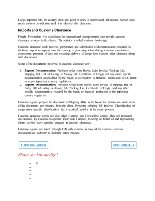 Cargo imported into the country from any point of entry is warehoused at Customs bonded area
under customs jurisdiction until it is released after clearance.
Imports and Customs Clearance
Freight Forwarders who coordinate the international transportation also provide customs
clearance services to the clients. The activity is called customs brokerage.
Customs clearance work involves preparation and submission of documentations required to
facilitate export or imports into the country, representing client during customs examination,
assessment, payment of duty and co taking delivery of cargo from customs after clearance along
with documents.
Some of the documents involved in customs clearance are :
1. Exports Documentation: Purchase order from Buyer, Sales Invoice, Packing List,
Shipping Bill, Bill of Lading or Airway Bill, Certificate of Origin and any other specific
documentation as specified by the buyer, or as required by financial institutions or LC terms
or as per importing country regulations.
2. Imports Documentation: Purchase Order from Buyer, Sales Invoice of supplier, Bill of
Entry, Bill of Lading or Airway bill, Packing List, Certificate of Origin, and any other
specific documentation required by the buyer, or financial institution or the importing
country regulation.
Customs Agents prepare the document of Shipping Bills in the house for submission while rests
of the documents are obtained from the client. Preparing shipping bill involves Classification of
cargo under specific classification that is a critical activity in the entire process.
Customs clearance agents are also called Carrying and Forwarding agents. They are registered
and licensed by Customs to operate. Their role is limited to acting on behalf of and representing
clients as third party agencies engaged in customs clearance.
Customs Agents are linked through EDI with customs in most of the countries and use
documentation software to facilitate entire process.
❮ PREVIOUS ARTICLE NEXT ARTICLE ❯
Share the knowledge!
 6




 