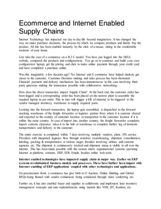 Ecommerce and Internet Enabled
Supply Chains
Internet Technology has impacted our day to day life beyond imagination. It has changed the
way we make purchase decisions, the process by which we compare products and finally buy the
product. All this has been enabled instantly by the click of a mouse, sitting in the comfortable
environs of your home.
Lets take the case of e commerce on a B 2 C model. You have just logged into the DELL
website, compared the products and configurations. You go on to construct and build your own
configuration laptop, get the pricing and click to make online payment through your credit card
and have completed a purchase online.
Was this imaginable a few decades ago? No. Internet and E commerce have helped markets get
closer to the customer. Customer Decision making and sales process has been shortened.
Financial payment and delivery mechanism has been instantaneous in this case involving third
party gateways making the transaction possible with collaborative networking.
How does the above transaction impact Supply Chain? At the back end, the customer order has
been logged and a corresponding order has been placed on the nearest plant to assemble the
required laptop as per order. This in turn will trigger a bill of material to be triggered to the
vendor managed inventory warehouse to supply required parts.
Looking into the forward transaction, the laptop gets assembled, is dispatched to the forward
stocking warehouse of the freight forwarder or logistics partner from where it is customs cleared
and exported to the country of customer location or transported to the customer location if it is
within the same country. In case of import into another country, the freight forwarder completes
import customs clearance, takes it to his hub or warehouse to complete further leg of domestic
transportation and delivery to the customer.
The entire exercise is completed within 7 days involving multiple vendors, plant, 3PL service
Providers with integrated logistics flow through activities (warehousing, shipment consolidation,
labeling, packing & transportation at various stages )besides involving airlines and customs
agencies etc. The shipment is continuously tracked and shipment status is visible to all over the
internet. This has been made possible with the various intern organizational systems operating
Internet as platform, extranet, ERP, EDI, Emails besides online web tools.
Internet enabled technologies have impacted supply chain in major way. Earlier on ERP
systems revolutionized business models and processes. These have further been impact with
Internet enabling of ERP applications coupled with other technologies and applications.
On procurement front, e commerce has give birth to E Auction, Online Bidding and Global
RFQs being floated with vendor evaluations being conducted through video conferring etc.
Further on, it has also enabled buyer and supplier to collaborate and implement lean inventory
management concepts and auto replenishments using models like VMI, JIT, Kanban, etc.
 