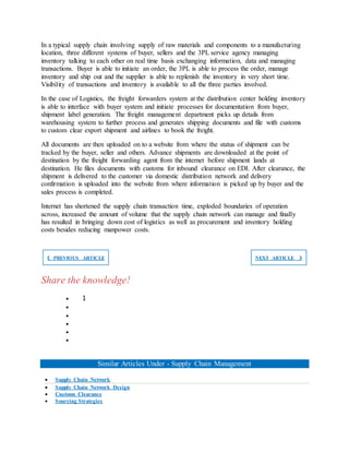 In a typical supply chain involving supply of raw materials and components to a manufacturing
location, three different systems of buyer, sellers and the 3PL service agency managing
inventory talking to each other on real time basis exchanging information, data and managing
transactions. Buyer is able to initiate an order, the 3PL is able to process the order, manage
inventory and ship out and the supplier is able to replenish the inventory in very short time.
Visibility of transactions and inventory is available to all the three parties involved.
In the case of Logistics, the freight forwarders system at the distribution center holding inventory
is able to interface with buyer system and initiate processes for documentation from buyer,
shipment label generation. The freight management department picks up details from
warehousing system to further process and generates shipping documents and file with customs
to custom clear export shipment and airlines to book the freight.
All documents are then uploaded on to a website from where the status of shipment can be
tracked by the buyer, seller and others. Advance shipments are downloaded at the point of
destination by the freight forwarding agent from the internet before shipment lands at
destination. He files documents with customs for inbound clearance on EDI. After clearance, the
shipment is delivered to the customer via domestic distribution network and delivery
confirmation is uploaded into the website from where information is picked up by buyer and the
sales process is completed.
Internet has shortened the supply chain transaction time, exploded boundaries of operation
across, increased the amount of volume that the supply chain network can manage and finally
has resulted in bringing down cost of logistics as well as procurement and inventory holding
costs besides reducing manpower costs.
❮ PREVIOUS ARTICLE NEXT ARTICLE ❯
Share the knowledge!
 1





Similar Articles Under - Supply Chain Management
 Supply Chain Network
 Supply Chain Network Design
 Customs Clearance
 Sourcing Strategies
 