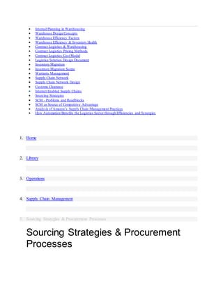  Internal Planning in Warehousing
 Warehouse Design Concepts
 Warehouse Efficiency Factors
 Warehouse Efficiency & Inventory Health
 Contract Logistics & Warehousing
 Contract Logistics Pricing Methods
 Contract Logistics Cost Model
 Logistics Solution Design Document
 Inventory Migration
 Inventory Migration Scope
 Warranty Management
 Supply Chain Network
 Supply Chain Network Design
 Customs Clearance
 Internet Enabled Supply Chains
 Sourcing Strategies
 SCM - Problems and Roadblocks
 SCM as Source of Competitive Advantage
 Analysis of Amazon’s Supply Chain Management Practices
 How Automation Benefits the Logistics Sector through Efficiencies and Synergies
1. Home
2. Library
3. Operations
4. Supply Chain Management
5. Sourcing Strategies & Procurement Processes
Sourcing Strategies & Procurement
Processes
 