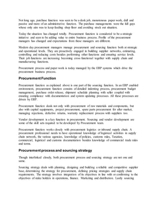 Not long ago, purchase function was seen to be a desk job, monotonous paper work, dull and
passive and more of an administrative function. The purchase managements were the fall guys
whose only aim was to keep feeding shop floor and avoiding stock out situation.
Today the situation has changed totally. Procurement function is considered to be a strategic
initiative and seen to be adding value to entire business process. Profile of the procurement
managers has changed and expectations from these managers are different.
Modern day procurement managers manage procurement and sourcing function both at strategic
and operational levels. They are proactively engaged in building supplier networks, estimating,
controlling and reducing costs besides performing other functions and ensuring service levels.
Their job functions are increasing becoming cross functional together with supply chain and
manufacturing functions.
Procurement process and paper work is today managed by the ERP systems which drive the
procurement business process.
Procurement Function
Procurement function as explained above is one part of the sourcing function. In an ERP enabled
environment, procurement function consists of detailed indenting process, procurement budget
management, purchase order release, shipment schedule planning with seller coupled with
ensuring compliance with documentation and system updating processes. All these processes are
driven by ERP.
Procurement function deals not only with procurement of raw materials and components, but
also with capital equipments, project procurement, spare parts procurement for after market,
managing rejections, defective returns, warranty replacement process with suppliers too.
Vendor development is a key function in procurement. Sourcing and vendor development are
some of the skill sets required to be developed by Procurement team.
Procurement function works closely with procurement logistics or inbound supply chain. A
procurement professional needs to have operational knowledge of logistical activities in supply
chain network, the various agencies, knowledge of policies, customs rules, Taxation,
commercial, logistical and customs documentation besides knowledge of commercial trade rules
and terms.
Procurement process and sourcing strategy
Though interlinked closely, both procurement process and sourcing strategy are not one and
same.
Sourcing strategy deals with planning, designing and building a reliable and competitive supplier
base, determining the strategy for procurement, defining pricing strategies and supply chain
requirements. The strategy involves integration of its objectives in line with or confirming to the
objectives of stake holders in operations, finance. Marketing and distribution. Lastly sourcing
 
