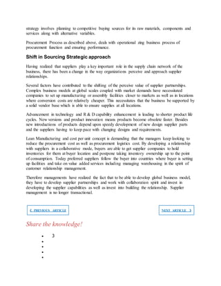 strategy involves planning to competitive buying sources for its raw materials, components and
services along with alternative variables.
Procurement Process as described above, deals with operational zing business process of
procurement function and ensuring performance.
Shift in Sourcing Strategic approach
Having realized that suppliers play a key important role in the supply chain network of the
business, there has been a change in the way organizations perceive and approach supplier
relationships.
Several factors have contributed to the shifting of the perceive value of supplier partnerships.
Complex business models at global scales coupled with market demands have necessitated
companies to set up manufacturing or assembly facilities closer to markets as well as in locations
where conversion costs are relatively cheaper. This necessitates that the business be supported by
a solid vendor base which is able to ensure supplies at all locations.
Advancement in technology and R & D capability enhancement is leading to shorter product life
cycles. New versions and product innovation means products become obsolete faster. Besides
new introductions of products depend upon speedy development of new design supplier parts
and the suppliers having to keep pace with changing designs and requirements.
Lean Manufacturing and cost per unit concept is demanding that the managers keep looking to
reduce the procurement cost as well as procurement logistics cost. By developing a relationship
with suppliers in a collaborative mode, buyers are able to get supplier companies to hold
inventories for them at buyer location and postpone taking inventory ownership up to the point
of consumption. Today preferred suppliers follow the buyer into countries where buyer is setting
up facilities and take on value added services including managing warehousing in the spirit of
customer relationship management.
Therefore managements have realized the fact that to be able to develop global business model,
they have to develop supplier partnerships and work with collaboration spirit and invest in
developing the supplier capabilities as well as invest into building the relationship. Supplier
management is no longer transactional.
❮ PREVIOUS ARTICLE NEXT ARTICLE ❯
Share the knowledge!
 3




 