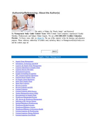 Authorship/Referencing - About the Author(s)
The article is Written By “Prachi Juneja” and Reviewed
By Management Study Guide Content Team. MSG Content Team comprises experienced Faculty
Member, Professionals and Subject Matter Experts. We are a ISO 2001:2015 Certified Education
Provider. To Know more, click on About Us. The use of this material is free for learning and education
purpose. Please reference authorship of content used, including link(s) to ManagementStudyGuide.com
and the content page url.
Search
Supply Chain Management
 Supply Chain Management
 Information Technology and SCM
 Logistics & Supply Chain Management
 Logistics Operations in Supply Chain
 Logistics Service Providers
 International Logistics
 Freight Forwarding & Logistics
 3PL Contract Logistics Operations
 Finished Goods Supply Chain
 FG Supply Chain Operations
 Spare Parts Supply Chain
 Spare Parts Logistics
 Reverse Logistics
 Reverse Logistics & SCM
 Contract Logistics
 Contract Logistics RFQ Process
 Vendor Managed Inventory (VMI)
 Documentation in Supply Chain
 Warehouse Management System
 3PL Service & Warehouse Management
 Selecting a 3PL Service Partner
 Internal Planning in Warehousing
 Warehouse Design Concepts
 Warehouse Efficiency Factors
 Warehouse Efficiency & Inventory Health
 Contract Logistics & Warehousing
 Contract Logistics Pricing Methods
 Contract Logistics Cost Model
 