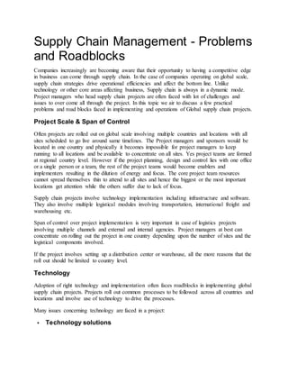 Supply Chain Management - Problems
and Roadblocks
Companies increasingly are becoming aware that their opportunity to having a competitive edge
in business can come through supply chain. In the case of companies operating on global scale,
supply chain strategies drive operational efficiencies and affect the bottom line. Unlike
technology or other core areas affecting business, Supply chain is always in a dynamic mode.
Project managers who head supply chain projects are often faced with lot of challenges and
issues to over come all through the project. In this topic we air to discuss a few practical
problems and road blocks faced in implementing and operations of Global supply chain projects.
Project Scale & Span of Control
Often projects are rolled out on global scale involving multiple countries and locations with all
sites scheduled to go live around same timelines. The Project managers and sponsors would be
located in one country and physically it becomes impossible for project managers to keep
running to all locations and be available to concentrate on all sites. Yes project teams are formed
at regional country level. However if the project planning, design and control lies with one office
or a single person or a team, the rest of the project teams would become enablers and
implementers resulting in the dilution of energy and focus. The core project team resources
cannot spread themselves thin to attend to all sites and hence the biggest or the most important
locations get attention while the others suffer due to lack of focus.
Supply chain projects involve technology implementation including infrastructure and software.
They also involve multiple logistical modules involving transportation, international freight and
warehousing etc.
Span of control over project implementation is very important in case of logistics projects
involving multiple channels and external and internal agencies. Project managers at best can
concentrate on rolling out the project in one country depending upon the number of sites and the
logistical components involved.
If the project involves setting up a distribution center or warehouse, all the more reasons that the
roll out should be limited to country level.
Technology
Adoption of right technology and implementation often faces roadblocks in implementing global
supply chain projects. Projects roll out common processes to be followed across all countries and
locations and involve use of technology to drive the processes.
Many issues concerning technology are faced in a project:
 Technology solutions
 