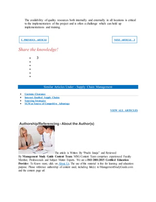 The availability of quality resources both internally and externally in all locations is critical
to the implementation of the project and is often a challenge which can hold up
implementations and training.
❮ PREVIOUS ARTICLE NEXT ARTICLE ❯
Share the knowledge!
 3





Similar Articles Under - Supply Chain Management
 Customs Clearance
 Internet Enabled Supply Chains
 Sourcing Strategies
 SCM as Source of Competitive Advantage
VIEW ALL ARTICLES
Authorship/Referencing - About the Author(s)
The article is Written By “Prachi Juneja” and Reviewed
By Management Study Guide Content Team. MSG Content Team comprises experienced Faculty
Member, Professionals and Subject Matter Experts. We are a ISO 2001:2015 Certified Education
Provider. To Know more, click on About Us. The use of this material is free for learning and education
purpose. Please reference authorship of content used, including link(s) to ManagementStudyGuide.com
and the content page url.
 