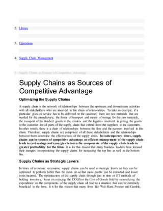 2. Library
3. Operations
4. Supply Chain Management
5. Supply Chains as Sources of Competitive Advantage
Supply Chains as Sources of
Competitive Advantage
Optimizing the Supply Chains
A supply chain is the network of relationships between the upstream and downstream activities
with all stakeholders who are involved in this chain of relationships. To take an example, if a
particular good or service has to be delivered to the customer, there are raw materials that are
needed for the manufacture, the forms of transport and means of storage for the raw materials,
the transport of the finished goods to the retailers and the logistics involved in getting the goods
to the customer are all parts of the supply chain that extend from the suppliers to the customers.
In other words, there is a chain of relationships between the firm and the partners involved in this
chain. Therefore, supply chains are comprised of all these stakeholders and the relationships
between them determine the effectiveness of the supply chain. In contemporary times, supply
chains can be sources of competitive advantage as efficient management of the supply chain
leads to cost savings and synergies between the components of the supply chain leads to
greater profitability for the firms. It is for this reason that many business leaders have focused
their energies on optimizing the supply chains for increasing the top line as well as the bottom
line.
Supply Chains as Strategic Levers
In times of economic recessions, supply chains can be used as strategic levers as they can be
optimized to perform better than the rivals do so that more profits can be extracted and lesser
costs incurred. The optimization of the supply chain through just in time or JIT methods of
holding inventory, focus on reducing the COGS or the Cost of Goods Sold by rationalizing the
expenditure on the components of the supply chain all lead to a situation that can be extremely
beneficial to the firms. It is for this reason that many firms like Wal-Mart, Proctor and Gamble,
 