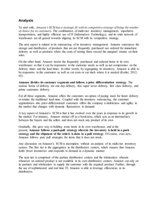 Analysis
To start with, Amazon’s SCM has a strategic fit with its competitive strategy of being the retailer
of choice for its customers. The combination of multi-tier inventory management, superlative
transportation, and highly efficient use of IT (Information Technology), and its wide network of
warehouses are all geared towards aligning its SCM with its competitive strategy.
The next aspect is related to its outsourcing of its inventory management. Amazon outsources the
storage and distribution of products that are not frequently purchased nor ordered for immediate
delivery as well as products where the costs of storing them exceed the marginal returns on their
sales.
On the other hand, Amazon stocks the frequently purchased and ordered items in its own
warehouses so that it can be responsive to the customer needs as well as not compromise on the
delivery times and the lead times. In other words, by segregating its inventory, Amazon is able to
be responsive to the customers as well as cut costs or cut slack where it is needed (Kotler, 2012,
65).
Amazon divides its customer segments and follows a price differentiation strategy. The
various forms of delivery are one day delivery, free super saver delivery, first class delivery, and
prime customers delivery.
For all these segments, Amazon offers the customers an option of paying more for faster delivery
or retains the traditional lead-time. Coupled with the inventory outsourcing, the customer
segmentation into price-differentiated customers offers the company a nimbleness and agility in
the market that changes with dynamic fluctuations in demand.
A key aspect of Amazon’s SCM is that it has evolved over the years in response to its growth in
the market. For instance, Amazon started off as a bookstore, which acts as an intermediary
between the buyers and the sellers and does not stock any product of its own.
Gradually, this gave way to holding some items in its own warehouses and at the
present, Amazon follows a push-pull strategy wherein the inventory is held in a push
strategy and the shipment of the orders is done in a pull strategy. Of course, even now,
Amazon follows pure pull strategies for items that it does not stock.
Any discussion on Amazon’s SCM is incomplete without an analysis of its multi-tier inventory
system. The first tier is the aggregation in the distribution centers, which ensures that Amazon
holds fewer inventories and responds to demand in a dynamic manner.
The next tier is comprised of the partner distribution centers and the wholesalers wherein
whenever an ordered product is not available in its own distribution centers; Amazon can rely on
its partners and wholesalers to supply the customer with the required product. Further, through
the use of sophisticated and real time IT, Amazon is able to leverage efficiencies in its
distribution.
 