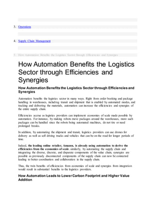 3. Operations
4. Supply Chain Management
5. How Automation Benefits the Logistics Sector through Efficiencies and Synergies
How Automation Benefits the Logistics
Sector through Efficiencies and
Synergies
How Automation Benefits the Logistics Sector through Efficiencies and
Synergies
Automation benefits the logistics sector in many ways. Right from order booking and package
handling in warehouses, including transit and shipment that is enabled by automated modes, and
tracking and delivering the materials, automation can increase the efficiencies and synergies of
the entire supply chain.
Efficiencies accrue as logistics providers can implement economies of scale made possible by
automation. For instance, by making robots move packages around the warehouses, more such
packages can be handled since the robots being automated machines, do not tire or need
prolonged breaks.
In addition, by automating the shipment and transit, logistics providers can use drones for
delivery as well as self driving trucks and vehicles that can be on the road for longer periods of
time.
Indeed, the leading online retailer, Amazon, is already using automation to derive the
efficiencies from the economies of scale. similarly, by automating the supply chain and
integrating the diverse, discrete, and disparate components of the value chain, synergies are
possible as previously disconnected components of the supply chain can now be connected
leading to better coordination and collaboration in the supply chain.
Thus, the twin benefits of efficiencies from economies of scale and synergies from integration
would result in substantial benefits to the logistics providers.
How Automation Leads to Lower Carbon Footprint and Higher Value
Addition
 