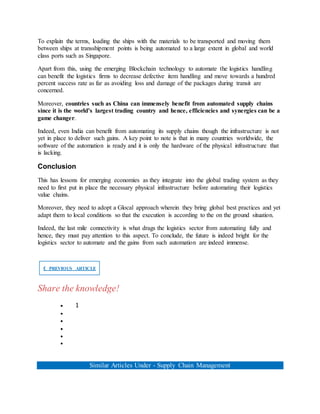 To explain the terms, loading the ships with the materials to be transported and moving them
between ships at transshipment points is being automated to a large extent in global and world
class ports such as Singapore.
Apart from this, using the emerging Blockchain technology to automate the logistics handling
can benefit the logistics firms to decrease defective item handling and move towards a hundred
percent success rate as far as avoiding loss and damage of the packages during transit are
concerned.
Moreover, countries such as China can immensely benefit from automated supply chains
since it is the world’s largest trading country and hence, efficiencies and synergies can be a
game changer.
Indeed, even India can benefit from automating its supply chains though the infrastructure is not
yet in place to deliver such gains. A key point to note is that in many countries worldwide, the
software of the automation is ready and it is only the hardware of the physical infrastructure that
is lacking.
Conclusion
This has lessons for emerging economies as they integrate into the global trading system as they
need to first put in place the necessary physical infrastructure before automating their logistics
value chains.
Moreover, they need to adopt a Glocal approach wherein they bring global best practices and yet
adapt them to local conditions so that the execution is according to the on the ground situation.
Indeed, the last mile connectivity is what drags the logistics sector from automating fully and
hence, they must pay attention to this aspect. To conclude, the future is indeed bright for the
logistics sector to automate and the gains from such automation are indeed immense.
❮ PREVIOUS ARTICLE
Share the knowledge!
 1





Similar Articles Under - Supply Chain Management
 
