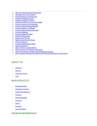  3PL Service & Warehouse Management
 Selecting a 3PL Service Partner
 Internal Planning in Warehousing
 Warehouse Design Concepts
 Warehouse Efficiency Factors
 Warehouse Efficiency & Inventory Health
 Contract Logistics & Warehousing
 Contract Logistics Pricing Methods
 Contract Logistics Cost Model
 Logistics Solution Design Document
 Inventory Migration
 Inventory Migration Scope
 Warranty Management
 Supply Chain Network
 Supply Chain Network Design
 Customs Clearance
 Internet Enabled Supply Chains
 Sourcing Strategies
 SCM - Problems and Roadblocks
 SCM as Source of Competitive Advantage
 Analysis of Amazon’s Supply Chain Management Practices
 How Automation Benefits the Logistics Sector through Efficiencies and Synergies
ABOUT US
 Contact Us
 About Us
 Create New Account
 Login
MAIN SUBJECTS
 Management Basics
 Management Functions
 Organizational Behaviour
 Marketing
 People Management
 Operations
 Finance
 Economics
 List of all Subjects
PREMIUM MEMBERSHIP
 