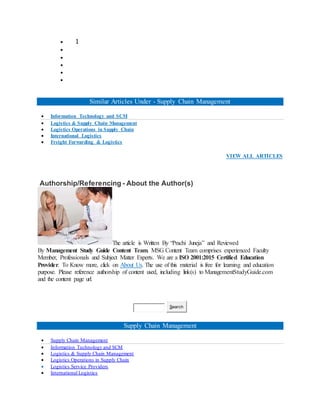  1





Similar Articles Under - Supply Chain Management
 Information Technology and SCM
 Logistics & Supply Chain Management
 Logistics Operations in Supply Chain
 International Logistics
 Freight Forwarding & Logistics
VIEW ALL ARTICLES
Authorship/Referencing - About the Author(s)
The article is Written By “Prachi Juneja” and Reviewed
By Management Study Guide Content Team. MSG Content Team comprises experienced Faculty
Member, Professionals and Subject Matter Experts. We are a ISO 2001:2015 Certified Education
Provider. To Know more, click on About Us. The use of this material is free for learning and education
purpose. Please reference authorship of content used, including link(s) to ManagementStudyGuide.com
and the content page url.
Search
Supply Chain Management
 Supply Chain Management
 Information Technology and SCM
 Logistics & Supply Chain Management
 Logistics Operations in Supply Chain
 Logistics Service Providers
 International Logistics
 
