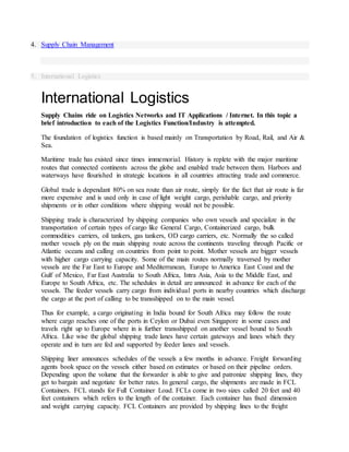 4. Supply Chain Management
5. International Logistics
International Logistics
Supply Chains ride on Logistics Networks and IT Applications / Internet. In this topic a
brief introduction to each of the Logistics Function/Industry is attempted.
The foundation of logistics function is based mainly on Transportation by Road, Rail, and Air &
Sea.
Maritime trade has existed since times immemorial. History is replete with the major maritime
routes that connected continents across the globe and enabled trade between them. Harbors and
waterways have flourished in strategic locations in all countries attracting trade and commerce.
Global trade is dependant 80% on sea route than air route, simply for the fact that air route is far
more expensive and is used only in case of light weight cargo, perishable cargo, and priority
shipments or in other conditions where shipping would not be possible.
Shipping trade is characterized by shipping companies who own vessels and specialize in the
transportation of certain types of cargo like General Cargo, Containerized cargo, bulk
commodities carriers, oil tankers, gas tankers, OD cargo carriers, etc. Normally the so called
mother vessels ply on the main shipping route across the continents traveling through Pacific or
Atlantic oceans and calling on countries from point to point. Mother vessels are bigger vessels
with higher cargo carrying capacity. Some of the main routes normally traversed by mother
vessels are the Far East to Europe and Mediterranean, Europe to America East Coast and the
Gulf of Mexico, Far East Australia to South Africa, Intra Asia, Asia to the Middle East, and
Europe to South Africa, etc. The schedules in detail are announced in advance for each of the
vessels. The feeder vessels carry cargo from individual ports in nearby countries which discharge
the cargo at the port of calling to be transshipped on to the main vessel.
Thus for example, a cargo originating in India bound for South Africa may follow the route
where cargo reaches one of the ports in Ceylon or Dubai even Singapore in some cases and
travels right up to Europe where in is further transshipped on another vessel bound to South
Africa. Like wise the global shipping trade lanes have certain gateways and lanes which they
operate and in turn are fed and supported by feeder lanes and vessels.
Shipping liner announces schedules of the vessels a few months in advance. Freight forwarding
agents book space on the vessels either based on estimates or based on their pipeline orders.
Depending upon the volume that the forwarder is able to give and patronize shipping lines, they
get to bargain and negotiate for better rates. In general cargo, the shipments are made in FCL
Containers. FCL stands for Full Container Load. FCLs come in two sizes called 20 feet and 40
feet containers which refers to the length of the container. Each container has fixed dimension
and weight carrying capacity. FCL Containers are provided by shipping lines to the freight
 