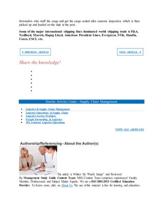 forwarders who stuff the cargo and get the cargo sealed after customs inspection which is then
picked up and loaded on the ship at the port.
Some of the major international shipping lines dominated world shipping trade is P&A,
Nedlloyd, Maersk, Hapag Lloyd, American President Lines, Evergreen, NYK, HanJin,
Cosco, CSCL etc.
❮ PREVIOUS ARTICLE NEXT ARTICLE ❯
Share the knowledge!






Similar Articles Under - Supply Chain Management
 Logistics & Supply Chain Management
 Logistics Operations in Supply Chain
 Logistics Service Providers
 Freight Forwarding & Logistics
 3PL Contract Logistics Operations
VIEW ALL ARTICLES
Authorship/Referencing - About the Author(s)
The article is Written By “Prachi Juneja” and Reviewed
By Management Study Guide Content Team. MSG Content Team comprises experienced Faculty
Member, Professionals and Subject Matter Experts. We are a ISO 2001:2015 Certified Education
Provider. To Know more, click on About Us. The use of this material is free for learning and education
 