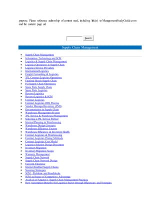 purpose. Please reference authorship of content used, including link(s) to ManagementStudyGuide.com
and the content page url.
Search
Supply Chain Management
 Supply Chain Management
 Information Technology and SCM
 Logistics & Supply Chain Management
 Logistics Operations in Supply Chain
 Logistics Service Providers
 International Logistics
 Freight Forwarding & Logistics
 3PL Contract Logistics Operations
 Finished Goods Supply Chain
 FG Supply Chain Operations
 Spare Parts Supply Chain
 Spare Parts Logistics
 Reverse Logistics
 Reverse Logistics & SCM
 Contract Logistics
 Contract Logistics RFQ Process
 Vendor Managed Inventory (VMI)
 Documentation in Supply Chain
 Warehouse Management System
 3PL Service & Warehouse Management
 Selecting a 3PL Service Partner
 Internal Planning in Warehousing
 Warehouse Design Concepts
 Warehouse Efficiency Factors
 Warehouse Efficiency & Inventory Health
 Contract Logistics & Warehousing
 Contract Logistics Pricing Methods
 Contract Logistics Cost Model
 Logistics Solution Design Document
 Inventory Migration
 Inventory Migration Scope
 Warranty Management
 Supply Chain Network
 Supply Chain Network Design
 Customs Clearance
 Internet Enabled Supply Chains
 Sourcing Strategies
 SCM - Problems and Roadblocks
 SCM as Source of Competitive Advantage
 Analysis of Amazon’s Supply Chain Management Practices
 How Automation Benefits the Logistics Sector through Efficiencies and Synergies
 