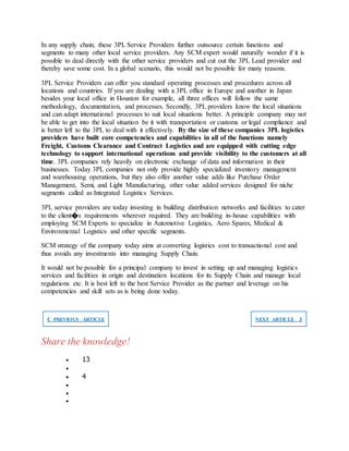 In any supply chain, these 3PL Service Providers further outsource certain functions and
segments to many other local service providers. Any SCM expert would naturally wonder if it is
possible to deal directly with the other service providers and cut out the 3PL Lead provider and
thereby save some cost. In a global scenario, this would not be possible for many reasons.
3PL Service Providers can offer you standard operating processes and procedures across all
locations and countries. If you are dealing with a 3PL office in Europe and another in Japan
besides your local office in Houston for example, all three offices will follow the same
methodology, documentation, and processes. Secondly, 3PL providers know the local situations
and can adapt international processes to suit local situations better. A principle company may not
be able to get into the local situation be it with transportation or customs or legal compliance and
is better left to the 3PL to deal with it effectively. By the size of these companies 3PL logistics
providers have built core competencies and capabilities in all of the functions namely
Freight, Customs Clearance and Contract Logistics and are equipped with cutting edge
technology to support international operations and provide visibility to the customers at all
time. 3PL companies rely heavily on electronic exchange of data and information in their
businesses. Today 3PL companies not only provide highly specialized inventory management
and warehousing operations, but they also offer another value adds like Purchase Order
Management, Semi, and Light Manufacturing, other value added services designed for niche
segments called as Integrated Logistics Services.
3PL service providers are today investing in building distribution networks and facilities to cater
to the client�s requirements wherever required. They are building in-house capabilities with
employing SCM Experts to specialize in Automotive Logistics, Aero Spares, Medical &
Environmental Logistics and other specific segments.
SCM strategy of the company today aims at converting logistics cost to transactional cost and
thus avoids any investments into managing Supply Chain.
It would not be possible for a principal company to invest in setting up and managing logistics
services and facilities in origin and destination locations for its Supply Chain and manage local
regulations etc. It is best left to the best Service Provider as the partner and leverage on his
competencies and skill sets as is being done today.
❮ PREVIOUS ARTICLE NEXT ARTICLE ❯
Share the knowledge!
 13

 4



 