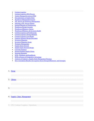  Contract Logistics
 Contract Logistics RFQ Process
 Vendor Managed Inventory (VMI)
 Documentation in Supply Chain
 Warehouse Management System
 3PL Service & Warehouse Management
 Selecting a 3PL Service Partner
 Internal Planning in Warehousing
 Warehouse Design Concepts
 Warehouse Efficiency Factors
 Warehouse Efficiency & Inventory Health
 Contract Logistics & Warehousing
 Contract Logistics Pricing Methods
 Contract Logistics Cost Model
 Logistics Solution Design Document
 Inventory Migration
 Inventory Migration Scope
 Warranty Management
 Supply Chain Network
 Supply Chain Network Design
 Customs Clearance
 Internet Enabled Supply Chains
 Sourcing Strategies
 SCM - Problems and Roadblocks
 SCM as Source of Competitive Advantage
 Analysis of Amazon’s Supply Chain Management Practices
 How Automation Benefits the Logistics Sector through Efficiencies and Synergies
1. Home
2. Library
3.
4. Supply Chain Management
5. 3PL Contract Logistics Operations
 