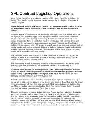 3PL Contract Logistics Operations
While Freight Forwarding is an important function of 3PL Service providers to facilitate the
Supply Chain, another equally important function managed by 3PL Logistics Companies is
Contract Logistics.
Under the broad umbrella of Contract Logistics, 3PL providers provide services of setting
up consolidation centers, distribution centers, warehouses and inventory management
services.
European network of transportation and warehouses stand apart from the rest of the world and
are highly evolved regarding supply chain capabilities. America too has similar capabilities
developed in recent years. Normally warehousing facilities are built and rented out as real
estates. Warehousing Parks or Distribution Facilities are designed with complete layout and
infrastructure for truck parking, yard management, and security systems, etc. Warehousing
buildings of sizes ranging from 1000 sq. mtrs to several hundred sq. mtrs come equipped with all
weather docks, dock levelers, and dock platforms to facilitate continuous loading and unloading
activities and quick turnaround of vehicles. These facilities include office facilities and other
utilities too as a complete stand-alone facility.
3PL companies rent out such facilities or in some cases invest in building their facilities in
strategic locations in the transportation network or near major markets or in some cases in
specific locations close to customer facilities.
3PL Warehousing is used for managing inventories of both raw materials and finished goods
including spare parts, consumables, and promotional materials as the case may be.
Depending upon the need and size of operations, a 3PL may set up completely dedicated
facility for a client specific requirement or provide dedicated storage space and services in
shared facility or provide pallet wise storage on rental basis. All these modes are used
depending upon the particular need of the logistics plan.
Normally the warehouses consist of vertical racks with levels anywhere from five levels up to
ten and above with a carrying capacity of one ton per pallet position. Depending upon the storage
need, racking design will vary from pallet racking to block stack, deck racking, shelving, bins,
etc. Material Handling equipment used include Hand Pallet Jacks, Trolleys, Battery Operated
Fork Lifts and various types of Reach Trucks used in racks.
The entire warehousing operations include Receiving Process involving unloading, de-skidding,
inspection, in warding and put away. Delivery or shipment includes receipt of shipping order
from the customer along with invoice or sales documentation, picking materials, consolidation,
packing, marking, preparing outbound documentation and shipping out by loading into
containers. Besides these functions, the other main functions in the warehouse include inventory
management that involves location management, managing storage capacities and bulk and loose
inventory, carrying out inventory counts to ensure accuracy of inventory and stock takes.
 