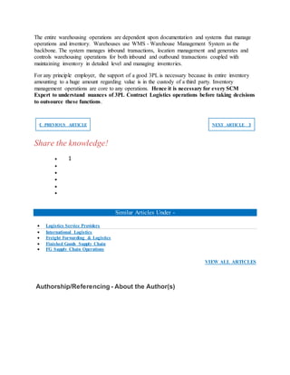 The entire warehousing operations are dependent upon documentation and systems that manage
operations and inventory. Warehouses use WMS - Warehouse Management System as the
backbone. The system manages inbound transactions, location management and generates and
controls warehousing operations for both inbound and outbound transactions coupled with
maintaining inventory in detailed level and managing inventories.
For any principle employer, the support of a good 3PL is necessary because its entire inventory
amounting to a huge amount regarding value is in the custody of a third party. Inventory
management operations are core to any operations. Hence it is necessary for every SCM
Expert to understand nuances of 3PL Contract Logistics operations before taking decisions
to outsource these functions.
❮ PREVIOUS ARTICLE NEXT ARTICLE ❯
Share the knowledge!
 1





Similar Articles Under -
 Logistics Service Providers
 International Logistics
 Freight Forwarding & Logistics
 Finished Goods Supply Chain
 FG Supply Chain Operations
VIEW ALL ARTICLES
Authorship/Referencing - About the Author(s)
 