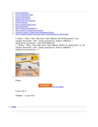  Inventory Migration
 Inventory Migration Scope
 Warranty Management
 Supply Chain Network
 Supply Chain Network Design
 Customs Clearance
 Internet Enabled Supply Chains
 Sourcing Strategies
 SCM - Problems and Roadblocks
 SCM as Source of Competitive Advantage
 Analysis of Amazon’s Supply Chain Management Practices
 How Automation Benefits the Logistics Sector through Efficiencies and Synergies
"; $select = "select * from mdl_course where fullname like'%$subcategory%' and
category='$rowcatid'"; $run = mysqli_query($conn, $select); while($row =
mysqli_fetch_array($run)) { echo $row['fullname']."
"; } $select = "select * from mdl_course where fullname RLIKE '[[:<:]]analysis[[:>:]]' and
category='$rowcatid'"; $run = mysqli_query($conn, $select); while($row =
mysqli_fetch_array($run)) { ?>

Finance
Go To Course
Course Like 0
Published - 13 Apr 2018
1. Home
 