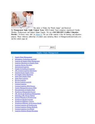 The article is Written By “Prachi Juneja” and Reviewed
By Management Study Guide Content Team. MSG Content Team comprises experienced Faculty
Member, Professionals and Subject Matter Experts. We are a ISO 2001:2015 Certified Education
Provider. To Know more, click on About Us. The use of this material is free for learning and education
purpose. Please reference authorship of content used, including link(s) to ManagementStudyGuide.com
and the content page url.
Search
Supply Chain Management
 Supply Chain Management
 Information Technology and SCM
 Logistics & Supply Chain Management
 Logistics Operations in Supply Chain
 Logistics Service Providers
 International Logistics
 Freight Forwarding & Logistics
 3PL Contract Logistics Operations
 Finished Goods Supply Chain
 FG Supply Chain Operations
 Spare Parts Supply Chain
 Spare Parts Logistics
 Reverse Logistics
 Reverse Logistics & SCM
 Contract Logistics
 Contract Logistics RFQ Process
 Vendor Managed Inventory (VMI)
 Documentation in Supply Chain
 Warehouse Management System
 3PL Service & Warehouse Management
 Selecting a 3PL Service Partner
 Internal Planning in Warehousing
 Warehouse Design Concepts
 Warehouse Efficiency Factors
 Warehouse Efficiency & Inventory Health
 Contract Logistics & Warehousing
 Contract Logistics Pricing Methods
 Contract Logistics Cost Model
 Logistics Solution Design Document
 