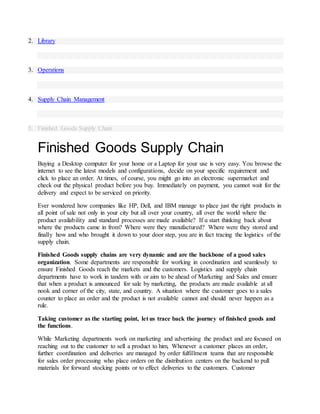 2. Library
3. Operations
4. Supply Chain Management
5. Finished Goods Supply Chain
Finished Goods Supply Chain
Buying a Desktop computer for your home or a Laptop for your use is very easy. You browse the
internet to see the latest models and configurations, decide on your specific requirement and
click to place an order. At times, of course, you might go into an electronic supermarket and
check out the physical product before you buy. Immediately on payment, you cannot wait for the
delivery and expect to be serviced on priority.
Ever wondered how companies like HP, Dell, and IBM manage to place just the right products in
all point of sale not only in your city but all over your country, all over the world where the
product availability and standard processes are made available? If u start thinking back about
where the products came in from? Where were they manufactured? Where were they stored and
finally how and who brought it down to your door step, you are in fact tracing the logistics of the
supply chain.
Finished Goods supply chains are very dynamic and are the backbone of a good sales
organization. Some departments are responsible for working in coordination and seamlessly to
ensure Finished Goods reach the markets and the customers. Logistics and supply chain
departments have to work in tandem with or aim to be ahead of Marketing and Sales and ensure
that when a product is announced for sale by marketing, the products are made available at all
nook and corner of the city, state, and country. A situation where the customer goes to a sales
counter to place an order and the product is not available cannot and should never happen as a
rule.
Taking customer as the starting point, let us trace back the journey of finished goods and
the functions.
While Marketing departments work on marketing and advertising the product and are focused on
reaching out to the customer to sell a product to him, Whenever a customer places an order,
further coordination and deliveries are managed by order fulfillment teams that are responsible
for sales order processing who place orders on the distribution centers on the backend to pull
materials for forward stocking points or to effect deliveries to the customers. Customer
 