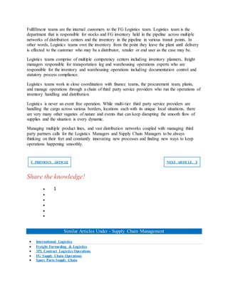 Fulfillment teams are the internal customers to the FG Logistics team. Logistics team is the
department that is responsible for stocks and FG inventory held in the pipeline across multiple
networks of distribution centers and the inventory in the pipeline in various transit points. In
other words, Logistics teams own the inventory from the point they leave the plant until delivery
is effected to the customer who may be a distributor, retailer or end user as the case may be.
Logistics teams comprise of multiple competency centers including inventory planners, freight
managers responsible for transportation leg and warehousing operations experts who are
responsible for the inventory and warehousing operations including documentation control and
statutory process compliance.
Logistics teams work in close coordination with finance teams, the procurement team, plants,
and manage operations through a chain of third party service providers who run the operations of
inventory handling and distribution.
Logistics is never an event free operation. While multi-tier third party service providers are
handling the cargo across various borders, locations each with its unique local situations, there
are very many other vagaries of nature and events that can keep disrupting the smooth flow of
supplies and the situation is every dynamic.
Managing multiple product lines, and vast distribution networks coupled with managing third
party partners calls for the Logistics Managers and Supply Chain Managers to be always
thinking on their feet and constantly innovating new processes and finding new ways to keep
operations happening smoothly.
❮ PREVIOUS ARTICLE NEXT ARTICLE ❯
Share the knowledge!
 1





Similar Articles Under - Supply Chain Management
 International Logistics
 Freight Forwarding & Logistics
 3PL Contract Logistics Operations
 FG Supply Chain Operations
 Spare Parts Supply Chain
 