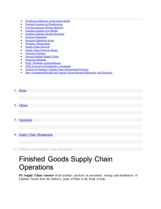  Warehouse Efficiency & Inventory Health
 Contract Logistics & Warehousing
 Contract Logistics Pricing Methods
 Contract Logistics Cost Model
 Logistics Solution Design Document
 Inventory Migration
 Inventory Migration Scope
 Warranty Management
 Supply Chain Network
 Supply Chain Network Design
 Customs Clearance
 Internet Enabled Supply Chains
 Sourcing Strategies
 SCM - Problems and Roadblocks
 SCM as Source of Competitive Advantage
 Analysis of Amazon’s Supply Chain Management Practices
 How Automation Benefits the Logistics Sector through Efficiencies and Synergies
1. Home
2. Library
3. Operations
4. Supply Chain Management
5. Finished Goods Supply Chain Operations
Finished Goods Supply Chain
Operations
FG Supply Chain consists of all activities involved in movement, storage and distribution of
Finished Goods from the Delivery point of Plant to the Point of Sale.
 