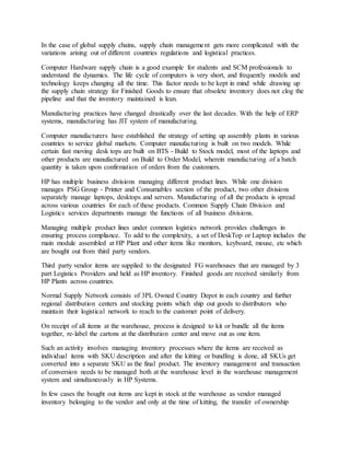 In the case of global supply chains, supply chain management gets more complicated with the
variations arising out of different countries regulations and logistical practices.
Computer Hardware supply chain is a good example for students and SCM professionals to
understand the dynamics. The life cycle of computers is very short, and frequently models and
technology keeps changing all the time. This factor needs to be kept in mind while drawing up
the supply chain strategy for Finished Goods to ensure that obsolete inventory does not clog the
pipeline and that the inventory maintained is lean.
Manufacturing practices have changed drastically over the last decades. With the help of ERP
systems, manufacturing has JIT system of manufacturing.
Computer manufacturers have established the strategy of setting up assembly plants in various
countries to service global markets. Computer manufacturing is built on two models. While
certain fast moving desk tops are built on BTS - Build to Stock model, most of the laptops and
other products are manufactured on Build to Order Model, wherein manufacturing of a batch
quantity is taken upon confirmation of orders from the customers.
HP has multiple business divisions managing different product lines. While one division
manages PSG Group - Printer and Consumables section of the product, two other divisions
separately manage laptops, desktops and servers. Manufacturing of all the products is spread
across various countries for each of these products. Common Supply Chain Division and
Logistics services departments manage the functions of all business divisions.
Managing multiple product lines under common logistics network provides challenges in
ensuring process compliance. To add to the complexity, a set of DeskTop or Laptop includes the
main module assembled at HP Plant and other items like monitors, keyboard, mouse, etc which
are bought out from third party vendors.
Third party vendor items are supplied to the designated FG warehouses that are managed by 3
part Logistics Providers and held as HP inventory. Finished goods are received similarly from
HP Plants across countries.
Normal Supply Network consists of 3PL Owned Country Depot in each country and further
regional distribution centers and stocking points which ship out goods to distributors who
maintain their logistical network to reach to the customer point of delivery.
On receipt of all items at the warehouse, process is designed to kit or bundle all the items
together, re-label the cartons at the distribution center and move out as one item.
Such an activity involves managing inventory processes where the items are received as
individual items with SKU description and after the kitting or bundling is done, all SKUs get
converted into a separate SKU as the final product. The inventory management and transaction
of conversion needs to be managed both at the warehouse level in the warehouse management
system and simultaneously in HP Systems.
In few cases the bought out items are kept in stock at the warehouse as vendor managed
inventory belonging to the vendor and only at the time of kitting, the transfer of ownership
 