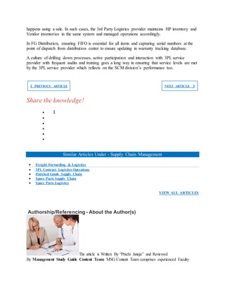 happens using a sale. In such cases, the 3rd Party Logistics provider maintains HP inventory and
Vendor inventories in the same system and managed operations accordingly.
In FG Distribution, ensuring FIFO is essential for all items and capturing serial numbers at the
point of dispatch from distribution center to ensure updating in warranty tracking database.
A culture of drilling down processes, active participation and interaction with 3PL service
provider with frequent audits and training goes a long way in ensuring that service levels are met
by the 3PL service provider which reflects on the SCM division’s performance too.
❮ PREVIOUS ARTICLE NEXT ARTICLE ❯
Share the knowledge!
 1





Similar Articles Under - Supply Chain Management
 Freight Forwarding & Logistics
 3PL Contract Logistics Operations
 Finished Goods Supply Chain
 Spare Parts Supply Chain
 Spare Parts Logistics
VIEW ALL ARTICLES
Authorship/Referencing - About the Author(s)
The article is Written By “Prachi Juneja” and Reviewed
By Management Study Guide Content Team. MSG Content Team comprises experienced Faculty
 