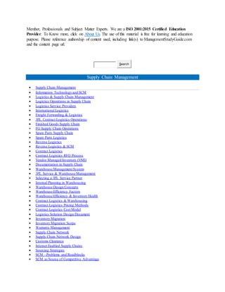 Member, Professionals and Subject Matter Experts. We are a ISO 2001:2015 Certified Education
Provider. To Know more, click on About Us. The use of this material is free for learning and education
purpose. Please reference authorship of content used, including link(s) to ManagementStudyGuide.com
and the content page url.
Search
Supply Chain Management
 Supply Chain Management
 Information Technology and SCM
 Logistics & Supply Chain Management
 Logistics Operations in Supply Chain
 Logistics Service Providers
 International Logistics
 Freight Forwarding & Logistics
 3PL Contract Logistics Operations
 Finished Goods Supply Chain
 FG Supply Chain Operations
 Spare Parts Supply Chain
 Spare Parts Logistics
 Reverse Logistics
 Reverse Logistics & SCM
 Contract Logistics
 Contract Logistics RFQ Process
 Vendor Managed Inventory (VMI)
 Documentation in Supply Chain
 Warehouse Management System
 3PL Service & Warehouse Management
 Selecting a 3PL Service Partner
 Internal Planning in Warehousing
 Warehouse Design Concepts
 Warehouse Efficiency Factors
 Warehouse Efficiency & Inventory Health
 Contract Logistics & Warehousing
 Contract Logistics Pricing Methods
 Contract Logistics Cost Model
 Logistics Solution Design Document
 Inventory Migration
 Inventory Migration Scope
 Warranty Management
 Supply Chain Network
 Supply Chain Network Design
 Customs Clearance
 Internet Enabled Supply Chains
 Sourcing Strategies
 SCM - Problems and Roadblocks
 SCM as Source of Competitive Advantage
 