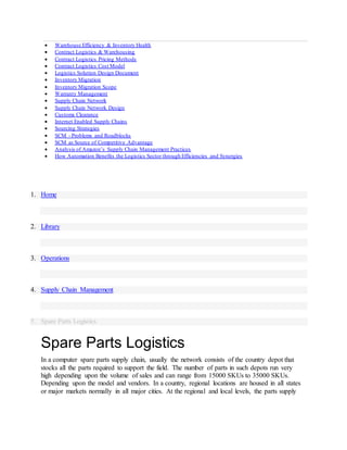  Warehouse Efficiency & Inventory Health
 Contract Logistics & Warehousing
 Contract Logistics Pricing Methods
 Contract Logistics Cost Model
 Logistics Solution Design Document
 Inventory Migration
 Inventory Migration Scope
 Warranty Management
 Supply Chain Network
 Supply Chain Network Design
 Customs Clearance
 Internet Enabled Supply Chains
 Sourcing Strategies
 SCM - Problems and Roadblocks
 SCM as Source of Competitive Advantage
 Analysis of Amazon’s Supply Chain Management Practices
 How Automation Benefits the Logistics Sector through Efficiencies and Synergies
1. Home
2. Library
3. Operations
4. Supply Chain Management
5. Spare Parts Logistics
Spare Parts Logistics
In a computer spare parts supply chain, usually the network consists of the country depot that
stocks all the parts required to support the field. The number of parts in such depots run very
high depending upon the volume of sales and can range from 15000 SKUs to 35000 SKUs.
Depending upon the model and vendors. In a country, regional locations are housed in all states
or major markets normally in all major cities. At the regional and local levels, the parts supply
 