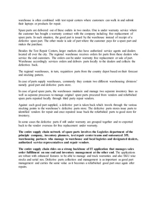 warehouse is often combined with test repair centers where customers can walk in and submit
their laptops or products for repair.
Spare parts are delivered out of these outlets in two modes. One is under warranty service where
the customer has bought a warranty contract with the company including free replacement of
spare parts. In such situation, the good part is issued by the warehouse instead of receipt of a
defective spare part. The other mode is sale of part where the customer pays for a spare part and
makes the purchase.
Besides the Test Repair Centers, larger markets also have authorized service agents and dealers
located all over the city. The regional warehouse receives orders for parts from these dealers who
service the end customers. The orders can be under warranty free replacement or sale of part.
Warehouse accordingly services orders and delivers parts locally to the dealers and collects the
defectives back.
The regional warehouses, in turn, requisition parts from the country depot based on their forecast
and stocking pattern.
In case of parts supply warehouses, commonly they contain two different warehousing divisions’
namely good part and defective parts store.
In case of good spare parts, the warehouses maintain and manage two separate inventory lines as
well as separate processes to manage original spare parts procured from vendors and refurbished
spare parts repaired locally through third party repair vendors.
Against each good part supplied, a defective part is taken back which travels through the various
stocking points to the warehouse’s defective parts store. The defective parts stores issue parts to
identified vendors for repair and once repaired issue back the refurbished parts to good store for
inventory.
In some cases the defective parts if still under warranty are grouped together and re-exported
back to the vendor overseas for free replacement under warranty.
The entire supply chain network of spare parts involves the Logistics department of the
principle company, inventory planners, test repair center teams and outsourced 3PL
warehousing partners who manage to warehouse and local logistics and designated dealers,
authorized service representatives and repair vendors.
The entire supply chain rides on a strong backbone of IT application that manages sales
order fulfillment on one end and inventory management at the other end. The applications
are robust with enhanced features to be able to manage and track warranties and also SKU wise
stocks and serial nos. Defective parts collection and management is as important as good part
management and carries the same value as it becomes a refurbished good part once again after
repairs.
 