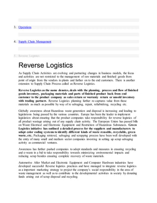 3. Operations
4. Supply Chain Management
5. Reverse Logistics
Reverse Logistics
As Supply Chain Activities are evolving and partnering changes in business models, the focus
and activities are not restricted to the management of raw materials and finished goods from
point of origin from the vendors to plants and further on to the end customers. There is another
extension to Supply Chain Process called as Reverse Logistics.
Reverse Logistics as the name denotes, deals with the planning, process and flow of finished
goods inventory, packaging materials and parts of finished product back from end
customer to the product company as sales return or warranty return or unsold inventory
with trading partners. Reverse Logistics planning further re-captures value from these
materials as much as possible by way of re salvaging, repair, refurbishing, recycling etc.
Globally awareness about Hazardous waste generation and disposal is increasing and leading to
legislations being passed by the various countries. Europe has been the leader to implement
legislation about ensuring that the product companies take responsibility for reverse logistics of
all product wastage arising out of any supply chain activity. The European Union has passed bills
on Waste Electrical and Electronic Equipment and Restriction of Hazardous Substances. Green
Logistics initiative has outlined a detailed process for the suppliers and manufacturers to
adapt color coding systems to identify different kinds of waste reusable, recyclable, green
waste, etc.. Packaging retrieval, salvaging and scrapping process have been well developed with
the entry of many small and medium sector companies investing in setting up scrap salvaging
activity as commercial ventures.
Awareness has further pushed companies to adopt standards and measures in ensuring recycling
and e-waste in a bid to take responsibility towards minimizing environmental impacts and
reducing scrap besides ensuring complete recovery of waste materials.
Automotive After Market and Electronic Equipment and Computer Hardware industries have
developed successful Reverse logistics practices and have managed to integrate reverse logistics
as a important marketing strategy to project the company’s social responsibility in the area of
waste management as well as to contribute to the developmental activities in society by donating
funds arising out of scrap disposal and recycling.
 