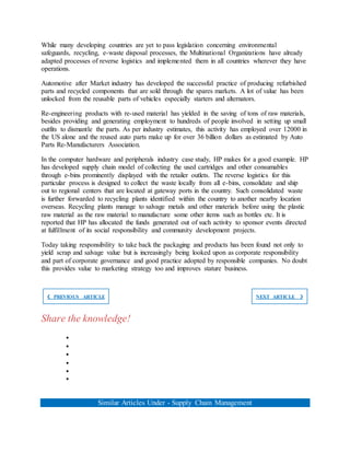 While many developing countries are yet to pass legislation concerning environmental
safeguards, recycling, e-waste disposal processes, the Multinational Organizations have already
adapted processes of reverse logistics and implemented them in all countries wherever they have
operations.
Automotive after Market industry has developed the successful practice of producing refurbished
parts and recycled components that are sold through the spares markets. A lot of value has been
unlocked from the reusable parts of vehicles especially starters and alternators.
Re-engineering products with re-used material has yielded in the saving of tons of raw materials,
besides providing and generating employment to hundreds of people involved in setting up small
outfits to dismantle the parts. As per industry estimates, this activity has employed over 12000 in
the US alone and the reused auto parts make up for over 36 billion dollars as estimated by Auto
Parts Re-Manufacturers Association.
In the computer hardware and peripherals industry case study, HP makes for a good example. HP
has developed supply chain model of collecting the used cartridges and other consumables
through e-bins prominently displayed with the retailer outlets. The reverse logistics for this
particular process is designed to collect the waste locally from all e-bins, consolidate and ship
out to regional centers that are located at gateway ports in the country. Such consolidated waste
is further forwarded to recycling plants identified within the country to another nearby location
overseas. Recycling plants manage to salvage metals and other materials before using the plastic
raw material as the raw material to manufacture some other items such as bottles etc. It is
reported that HP has allocated the funds generated out of such activity to sponsor events directed
at fulfillment of its social responsibility and community development projects.
Today taking responsibility to take back the packaging and products has been found not only to
yield scrap and salvage value but is increasingly being looked upon as corporate responsibility
and part of corporate governance and good practice adopted by responsible companies. No doubt
this provides value to marketing strategy too and improves stature business.
❮ PREVIOUS ARTICLE NEXT ARTICLE ❯
Share the knowledge!






Similar Articles Under - Supply Chain Management
 