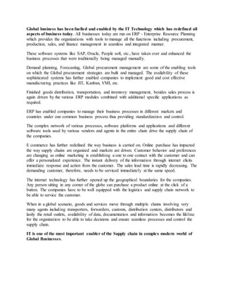 Global business has been fuelled and enabled by the IT Technology which has redefined all
aspects of business today. All businesses today are run on ERP - Enterprise Resource Planning
which provides the organizations with tools to manage all the functions including procurement,
production, sales, and finance management in seamless and integrated manner.
These software systems like SAP, Oracle, People soft, etc., have taken over and enhanced the
business processes that were traditionally being managed manually.
Demand planning, Forecasting, Global procurement management are some of the enabling tools
on which the Global procurement strategies are built and managed. The availability of these
sophisticated systems has further enabled companies to implement good and cost effective
manufacturing practices like JIT, Kanban, VMI, etc.
Finished goods distribution, transportation, and inventory management, besides sales process is
again driven by the various ERP modules combined with additional specific applications as
required.
ERP has enabled companies to manage their business processes in different markets and
countries under one common business process thus providing standardization and control.
The complex network of various processes, software platforms and applications and different
software tools used by various vendors and agents in the entire chain drive the supply chain of
the companies.
E commerce has further redefined the way business is carried on. Online purchase has impacted
the way supply chains are organized and markets are driven. Customer behavior and preferences
are changing as online marketing is establishing a one to one contact with the customer and can
offer a personalized experience. The instant delivery of the information through internet elicits
immediate response and action from the customer. The sales lead time is rapidly decreasing. The
demanding customer, therefore, needs to be serviced immediately at the same speed.
The internet technology has further opened up the geographical boundaries for the companies.
Any person sitting in any corner of the globe can purchase a product online at the click of a
button. The companies have to be well equipped with the logistics and supply chain network to
be able to service the customer.
When in a global scenario, goods and services move through multiple chains involving very
many agents including transporters, forwarders, customs, distribution centers, distributors and
lastly the retail outlets, availability of data, documentation and information becomes the lifeline
for the organization to be able to take decisions and ensure seamless processes and control the
supply chain.
IT is one of the most important enabler of the Supply chain in complex modern world of
Global Businesses.
 