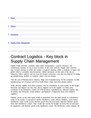 1. Home
2. Library
3. Operations
4. Supply Chain Management
5. Contract Logistics - Key block in Supply Chain Management
Contract Logistics - Key block in
Supply Chain Management
Supply Chain Activities constitute multi-modal transportation, customs clearance, and
warehousing activities in one or more locations in the entire network. Supply chain activities
may be local referring to within the country or regional meaning within a continent or region and
global which is essentially intercontinental. Global operations are the order of the day as
businesses follow markets and also look for cheaper conversion costs that are achieved by setting
up manufacturing facilities in countries where costs are cheaper.
Take the case of Pharmaceutical industry. High cost of manufacturing led the companies to shift
manufacturing out of Europe and US to South Africa, India, and other cheaper nations.
While inbound supplies from these countries may be consolidated in each country by the freight
forwarder and shipped out, they may also be shipped out by the supplier to a third party
warehouse in the destination country for VMI inventory replenishments. Inbound supplies may
be running into thousands of part numbers and hundreds of shipments from a few hundred
suppliers.
Finished goods, on the other hand, would be dispatched from the plant directly to a distribution
center in the country or exported to another distribution center abroad. Similarly, each country
distribution center would receive finished goods from the local plant, imported finished goods
from other distribution centers. They would also receive the bought out items that are procured
for integration with finished goods at the distribution center. The distribution center manages the
 
