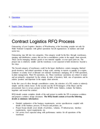 3. Operations
4. Supply Chain Management
5. Contract Logistics RFQ Process
Contract Logistics RFQ Process
Outsourcing of core Logistics function of Warehousing is fast becoming popular not only for
Multi National Companies with global operations but all organizations in medium and small
sector too.
Outsourcing may fall into two categories. One category would be the flow through warehouses,
merging and distribution centers that are but a consolidation points in the supply chain network.
These can be managing finished goods or raw material supplies or even spare parts etc. The
project size is relatively smaller and the warehouse is not expected to hold inventories beyond a
few days.
The Second category of warehouses could be the larger distribution centers managing finished
goods inventory and related operations in large scale, catering to exports or supplies to a region,
continent or country level or inbound raw material warehouses managing JIT or VMI operations,
in plant management, Plant FG operations, etc. These warehouse operations are critical in nature
and are primarily categorized by the volume & value of inventory held, size of operations and its
relative position and important in the supply chain network.
In the first case of a flow through consolidation center, the selection of a 3PL vendor is relatively
simpler and the criteria lesser. In the second case the SCM managers of the Buyer and the
procurement have to set up a project to float the RFP, invite bidders, evaluate the bidders,
negotiate and award the contract.
RFQ should contain complete details of the said project to enable the 3PL to propose a solution
and prepare a solution design document. The RFQ should contain at least the following
details as minimum information:
 Detailed explanation of the business requirements, service specifications coupled with
details of the business process, IT Process and product, etc.
 Project Scope should cover details of activities, volumes, IT infrastructure, interface
requirements, report requirements etc.
 List service level expected along with performance metrics for all operations of the
warehouse
 