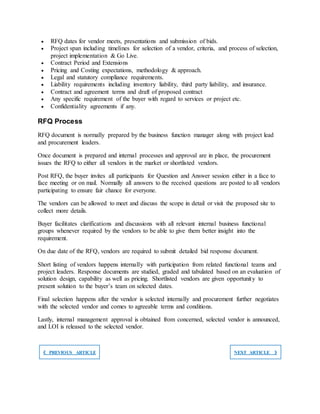  RFQ dates for vendor meets, presentations and submission of bids.
 Project span including timelines for selection of a vendor, criteria, and process of selection,
project implementation & Go Live.
 Contract Period and Extensions
 Pricing and Costing expectations, methodology & approach.
 Legal and statutory compliance requirements.
 Liability requirements including inventory liability, third party liability, and insurance.
 Contract and agreement terms and draft of proposed contract
 Any specific requirement of the buyer with regard to services or project etc.
 Confidentiality agreements if any.
RFQ Process
RFQ document is normally prepared by the business function manager along with project lead
and procurement leaders.
Once document is prepared and internal processes and approval are in place, the procurement
issues the RFQ to either all vendors in the market or shortlisted vendors.
Post RFQ, the buyer invites all participants for Question and Answer session either in a face to
face meeting or on mail. Normally all answers to the received questions are posted to all vendors
participating to ensure fair chance for everyone.
The vendors can be allowed to meet and discuss the scope in detail or visit the proposed site to
collect more details.
Buyer facilitates clarifications and discussions with all relevant internal business functional
groups whenever required by the vendors to be able to give them better insight into the
requirement.
On due date of the RFQ, vendors are required to submit detailed bid response document.
Short listing of vendors happens internally with participation from related functional teams and
project leaders. Response documents are studied, graded and tabulated based on an evaluation of
solution design, capability as well as pricing. Shortlisted vendors are given opportunity to
present solution to the buyer’s team on selected dates.
Final selection happens after the vendor is selected internally and procurement further negotiates
with the selected vendor and comes to agreeable terms and conditions.
Lastly, internal management approval is obtained from concerned, selected vendor is announced,
and LOI is released to the selected vendor.
❮ PREVIOUS ARTICLE NEXT ARTICLE ❯
 
